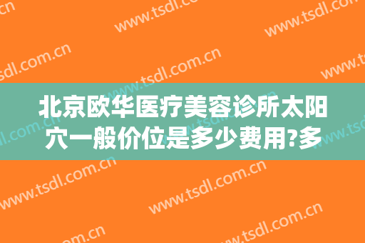 北京欧华医疗美容诊所太阳穴一般价位是多少费用?多长时间恢复?(北京医疗美容医院 北京欧扬医美在哪呢)
