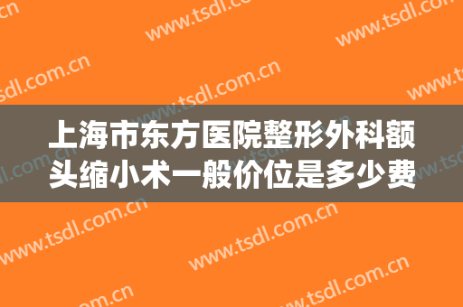 上海市东方医院整形外科额头缩小术一般价位是多少费用?靠谱吗?(上海东方医院整形怎样)