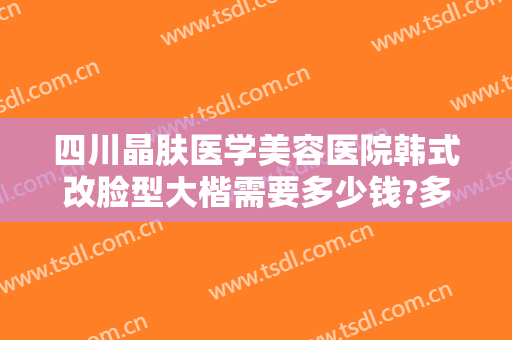 四川晶肤医学美容医院韩式改脸型大楷需要多少钱?多长时间恢复?