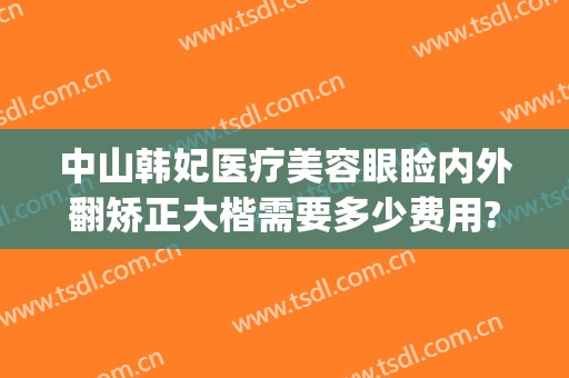 中山韩妃医疗美容眼睑内外翻矫正大楷需要多少费用?贵不贵?(中山韩妃整形医院电话)