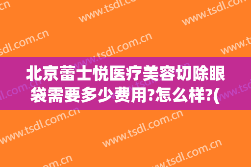 北京蕾士悦医疗美容切除眼袋需要多少费用?怎么样?(北京医院做眼袋手术多少钱)