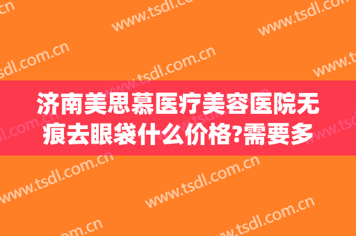 济南美思慕医疗美容医院无痕去眼袋什么价格?需要多久恢复?(整形医院去眼袋价格)