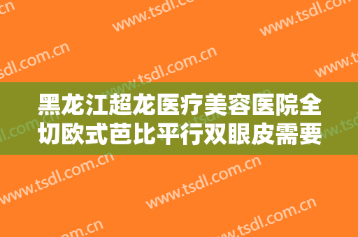 黑龙江超龙医疗美容医院全切欧式芭比平行双眼皮需要多少钱?贵不贵?