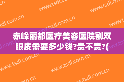 赤峰丽都医疗美容医院割双眼皮需要多少钱?贵不贵?(呼和浩特割双眼皮多少钱)