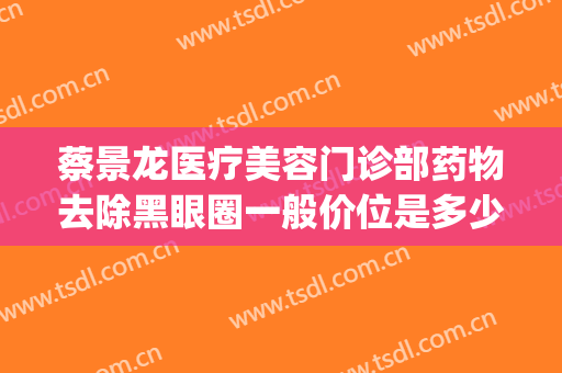 蔡景龙医疗美容门诊部药物去除黑眼圈一般价位是多少?怎么样?(黑眼圈医美价格)