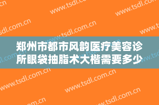 郑州市都市风韵医疗美容诊所眼袋抽脂术大楷需要多少钱?多长时间恢复?