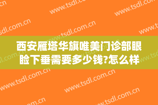 西安雁塔华旗唯美门诊部眼睑下垂需要多少钱?怎么样?(西安做眼睑下垂手术哪家医院好)