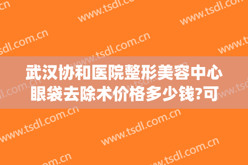 武汉协和医院整形美容中心眼袋去除术价格多少钱?可靠吗?(北京协和医院整形外科做眼袋多少钱)