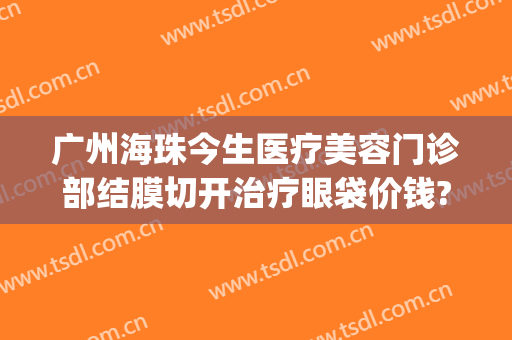 广州海珠今生医疗美容门诊部结膜切开治疗眼袋价钱?需要多久恢复?(珠海医院哪家眼袋割的好)