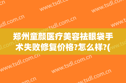 郑州童颜医疗美容祛眼袋手术失败修复价格?怎么样?(郑州做祛眼袋一般多少钱)