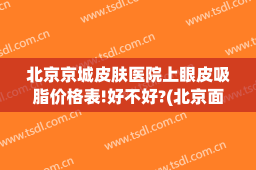 北京京城皮肤医院上眼皮吸脂价格表!好不好?(北京面部吸脂最好的医生)