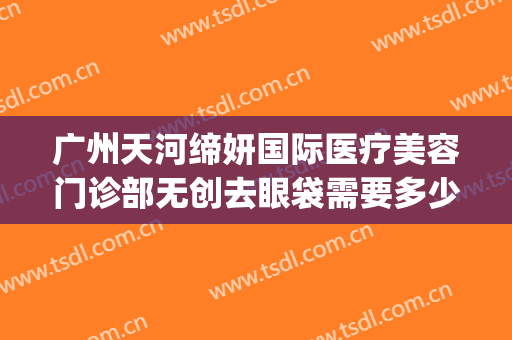 广州天河缔妍国际医疗美容门诊部无创去眼袋需要多少钱?贵不贵?(缔妍医疗美容是正规吗)