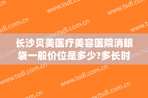 长沙贝美医疗美容医院消眼袋一般价位是多少?多长时间恢复?(长沙整形医院祛眼袋)