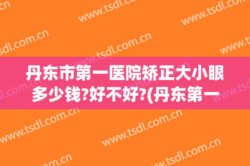 丹东市第一医院矫正大小眼多少钱?好不好?(丹东第一医院双眼皮)
