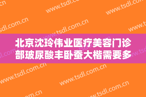 北京沈玲伟业医疗美容门诊部玻尿酸丰卧蚕大楷需要多少费用?靠谱吗?