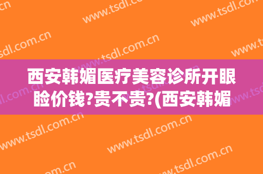 西安韩媚医疗美容诊所开眼睑价钱?贵不贵?(西安韩媚医疗美容医院)
