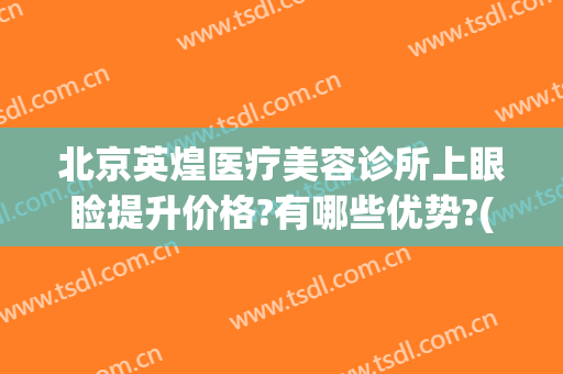 北京英煌医疗美容诊所上眼睑提升价格?有哪些优势?(英煌医疗美容隆鼻好看)