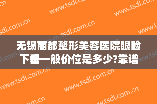 无锡丽都整形美容医院眼睑下垂一般价位是多少?靠谱吗?(无锡丽都整形美容医院怎么样?)