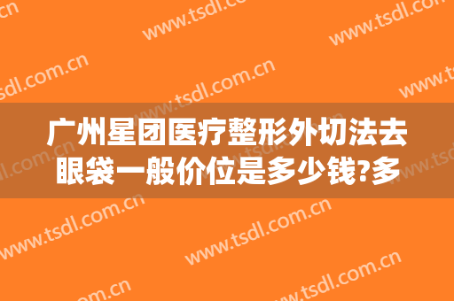 广州星团医疗整形外切法去眼袋一般价位是多少钱?多长时间恢复?(艺星眼袋切除效果怎样)