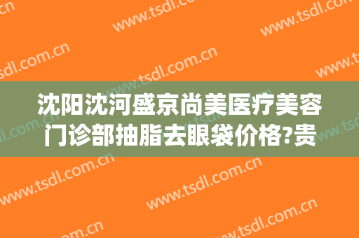沈阳沈河盛京尚美医疗美容门诊部抽脂去眼袋价格?贵不贵?(沈阳盛京美容科)