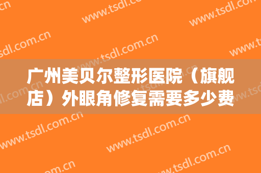 广州美贝尔整形医院（旗舰店）外眼角修复需要多少费用?效果怎么样?(广州美贝尔美容医院正规吗)