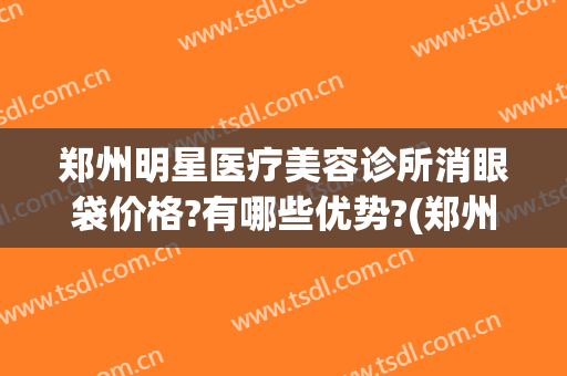 郑州明星医疗美容诊所消眼袋价格?有哪些优势?(郑州眼袋整容排名第一的医院)
