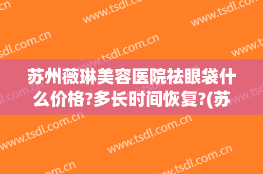 苏州薇琳美容医院祛眼袋什么价格?多长时间恢复?(苏州薇琳医疗美容医院)