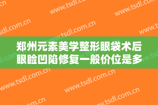 郑州元素美学整形眼袋术后眼睑凹陷修复一般价位是多少钱?需要多久恢复?
