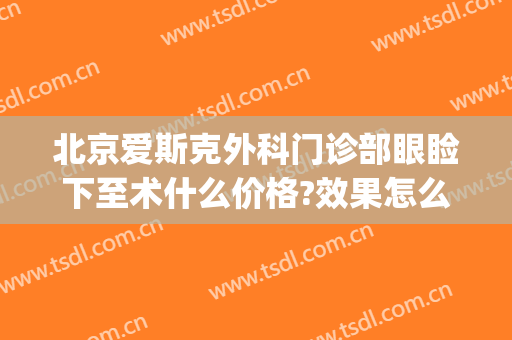 北京爱斯克外科门诊部眼睑下至术什么价格?效果怎么样?(爱尔眼科做上眼睑下垂手术好吗)
