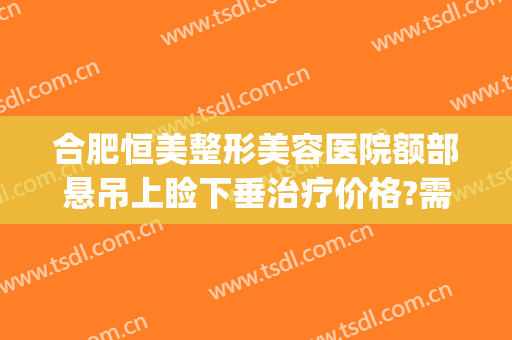 合肥恒美整形美容医院额部悬吊上睑下垂治疗价格?需要多久恢复?(眼睑下垂整形价格)