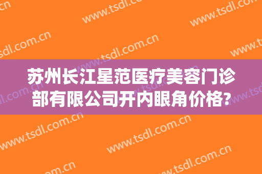 苏州长江星范医疗美容门诊部有限公司开内眼角价格?需要多久恢复?(苏州星范医美整形医院怎么样)