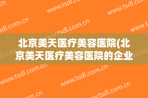 北京美天医疗美容医院(北京美天医疗美容医院的企业文化)