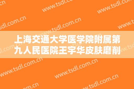 上海交通大学医学院附属第九人民医院王宇华皮肤磨削祛疤要多少钱?怎么样?