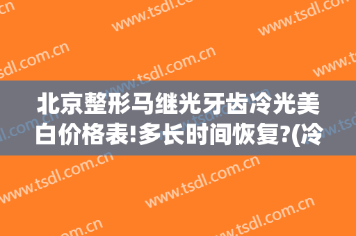 北京整形马继光牙齿冷光美白价格表!多长时间恢复?(冷光美白牙齿疗程)