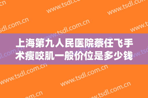 上海第九人民医院蔡任飞手术瘦咬肌一般价位是多少钱?怎么样?(上海第九人民医院蔡任飞医生怎么预约)