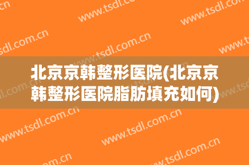 北京京韩整形医院(北京京韩整形医院脂肪填充如何)