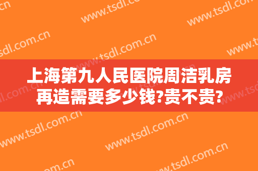 上海第九人民医院周洁乳房再造需要多少钱?贵不贵?