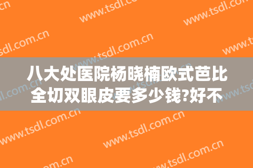 八大处医院杨晓楠欧式芭比全切双眼皮要多少钱?好不好?(北京八大处医院割双眼皮价格)