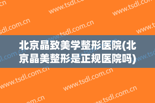 北京晶致美学整形医院(北京晶美整形是正规医院吗)