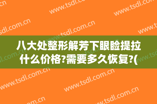 八大处整形解芳下眼睑提拉什么价格?需要多久恢复?(上睑提拉一般多少钱)
