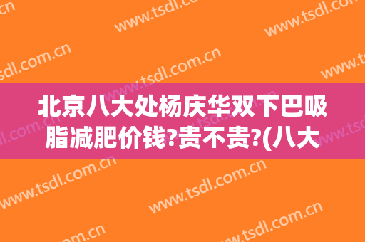 北京八大处杨庆华双下巴吸脂减肥价钱?贵不贵?(八大处吸脂费用)