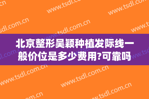 北京整形吴颖种植发际线一般价位是多少费用?可靠吗?(种植发际线大概多少钱)
