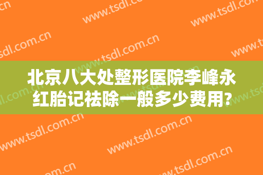 北京八大处整形医院李峰永红胎记祛除一般多少费用?靠谱吗?