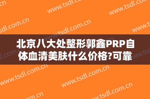 北京八大处整形郭鑫PRP自体血清美肤什么价格?可靠吗?