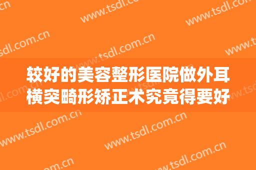 较好的美容整形医院做外耳横突畸形矫正术究竟得要好多费用(耳朵畸形整形医院)