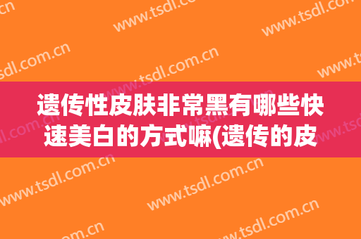 遗传性皮肤非常黑有哪些快速美白的方式嘛(遗传的皮肤黑怎么美白)