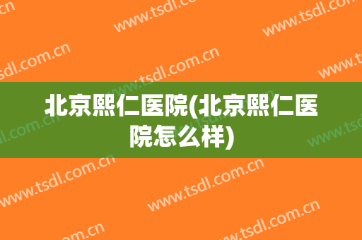 北京熙仁医院(北京熙仁医院怎么样)