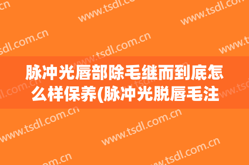 脉冲光唇部除毛继而到底怎么样保养(脉冲光脱唇毛注意什么)