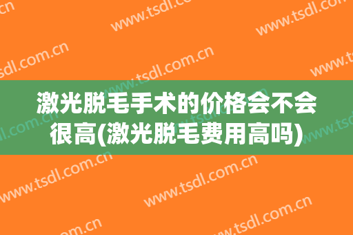 激光脱毛手术的价格会不会很高(激光脱毛费用高吗)