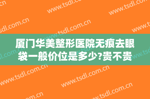 厦门华美整形医院无痕去眼袋一般价位是多少?贵不贵?(厦门华美整形医院割眼袋大概多少钱?)